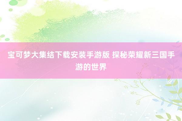 宝可梦大集结下载安装手游版 探秘荣耀新三国手游的世界
