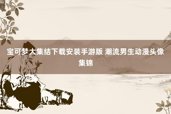 宝可梦大集结下载安装手游版 潮流男生动漫头像集锦
