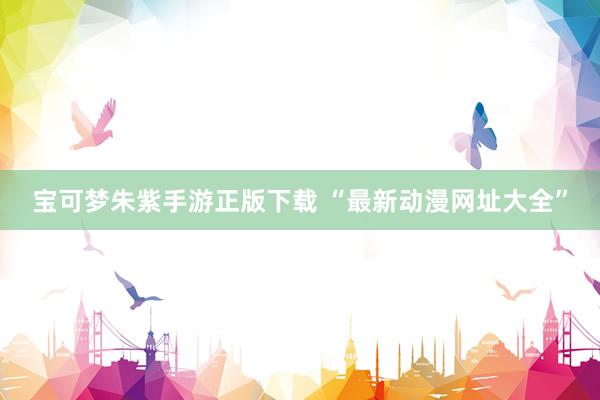 宝可梦朱紫手游正版下载 “最新动漫网址大全”