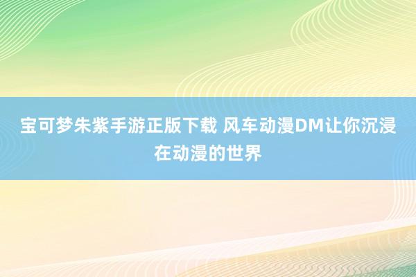 宝可梦朱紫手游正版下载 风车动漫DM让你沉浸在动漫的世界