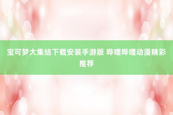 宝可梦大集结下载安装手游版 哔哩哔哩动漫精彩推荐