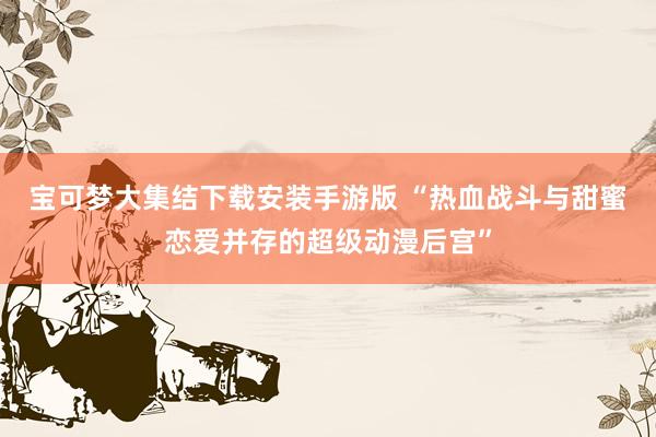 宝可梦大集结下载安装手游版 “热血战斗与甜蜜恋爱并存的超级动漫后宫”