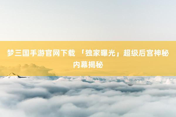 梦三国手游官网下载 「独家曝光」超级后宫神秘内幕揭秘