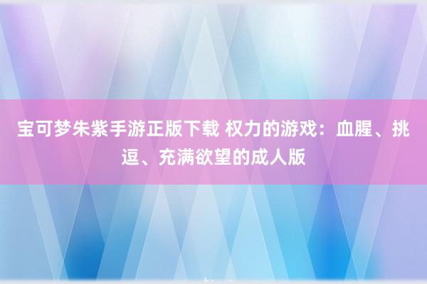 宝可梦朱紫手游正版下载 权力的游戏：血腥、挑逗、充满欲望的成人版