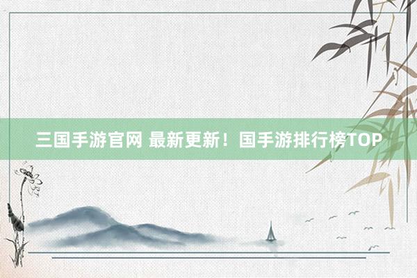 三国手游官网 最新更新！国手游排行榜TOP