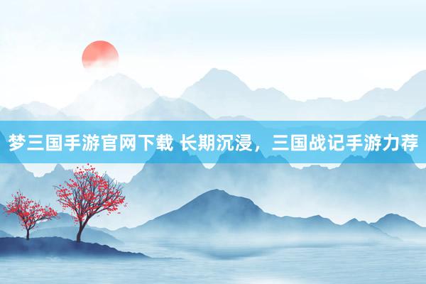 梦三国手游官网下载 长期沉浸，三国战记手游力荐