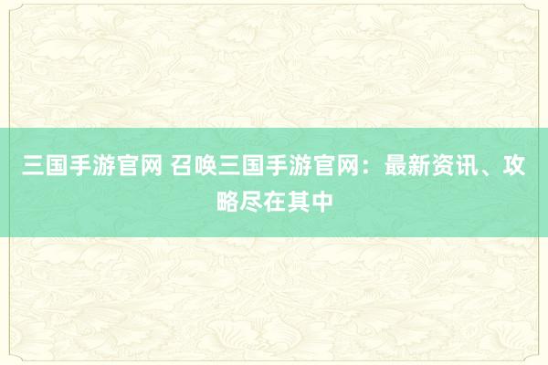 三国手游官网 召唤三国手游官网：最新资讯、攻略尽在其中