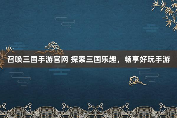 召唤三国手游官网 探索三国乐趣，畅享好玩手游