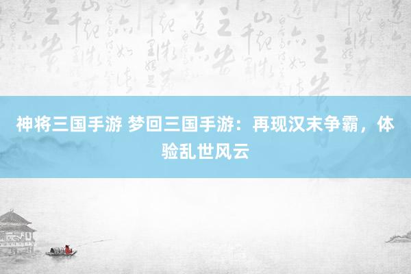 神将三国手游 梦回三国手游：再现汉末争霸，体验乱世风云