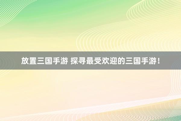 放置三国手游 探寻最受欢迎的三国手游！