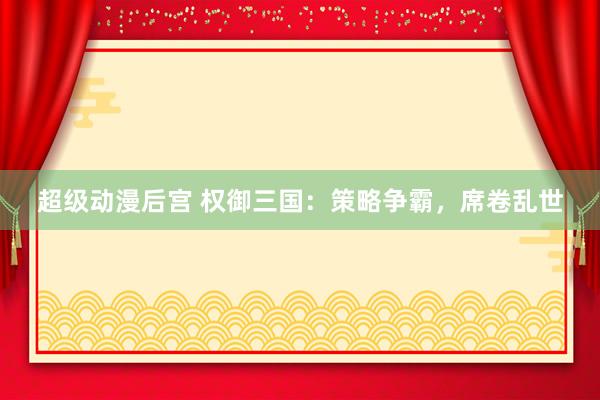 超级动漫后宫 权御三国：策略争霸，席卷乱世