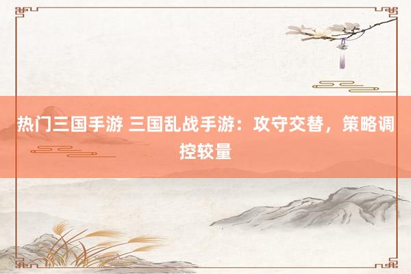 热门三国手游 三国乱战手游：攻守交替，策略调控较量